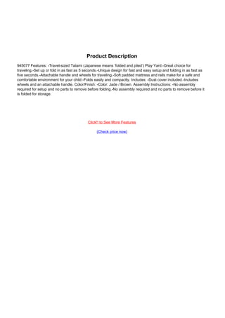 Product Description
945077 Features: -Travel-sized Tatami (Japanese means ‘folded and piled’) Play Yard.-Great choice for
traveling.-Set up or fold in as fast as 5 seconds.-Unique design for fast and easy setup and folding in as fast as
five seconds.-Attachable handle and wheels for traveling.-Soft padded mattress and rails make for a safe and
comfortable environment for your child.-Folds easily and compactly. Includes: -Dust cover included.-Includes
wheels and an attachable handle. Color/Finish: -Color: Jade / Brown. Assembly Instructions: -No assembly
required for setup and no parts to remove before folding.-No assembly required and no parts to remove before it
is folded for storage.
Click!! to See More Features
(Check price now)
Powered by TCPDF (www.tcpdf.org)
 