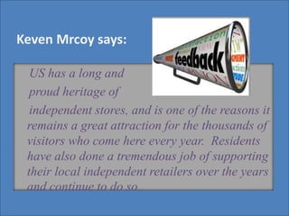 ““
US has a long and
proud heritage of
independent stores, and is one of the reasons it
remains a great attraction for the thousands of
visitors who come here every year. Residents
have also done a tremendous job of supporting
their local independent retailers over the years
and continue to do so.
Keven Mrcoy says:
 