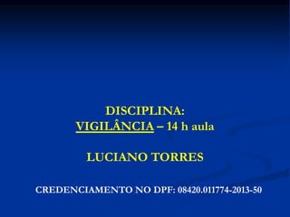 DISCIPLINA:
VIGILÂNCIA – 14 h aula
LUCIANO TORRES
CREDENCIAMENTO NO DPF: 08420.011774-2013-50
 