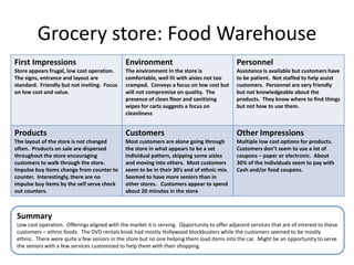 Grocery store: Food Warehouse
First Impressions                             Environment                                    Personnel
Store appears frugal, low cost operation.     The environment in the store is                Assistance is available but customers have
The signs, entrance and layout are            comfortable, well lit with aisles not too      to be patient. Not staffed to help assist
standard. Friendly but not inviting. Focus    cramped. Conveys a focus on low cost but       customers. Personnel are very friendly
on low cost and value.                        will not compromise on quality. The            but not knowledgeable about the
                                              presence of clean floor and sanitizing         products. They know where to find things
                                              wipes for carts suggests a focus on            but not how to use them.
                                              cleanliness


Products                                      Customers                                      Other Impressions
The layout of the store is not changed        Most customers are alone going through         Multiple low cost options for products.
often. Products on sale are dispersed         the store in what appears to be a set          Customers don’t seem to use a lot of
throughout the store encouraging              individual pattern, skipping some aisles       coupons – paper or electronic. About
customers to walk through the store.          and moving into others. Most customers         30% of the individuals seem to pay with
Impulse buy items change from counter to      seem to be in their 30’s and of ethnic mix.    Cash and/or food coupons.
counter. Interestingly, there are no          Seemed to have more seniors than in
impulse buy items by the self serve check     other stores. Customers appear to spend
out counters.                                 about 20 minutes in the store



Summary
Low cost operation. Offerings aligned with the market it is serving. Opportunity to offer adjacent services that are of interest to these
customers – ethnic foods. The DVD rentals kiosk had mostly Hollywood blockbusters while the customers seemed to be mostly
ethnic. There were quite a few seniors in the store but no one helping them load items into the car. Might be an opportunity to serve
the seniors with a few services customized to help them with their shopping.
 