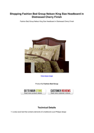 Shopping Fashion Bed Group Nelson King Size Headboard in
                Distressed Cherry Finish
           Fashion Bed Group Nelson King Size Headboard in Distressed Cherry Finish




                                         View large image



                                 Product By Fashion Bed Group




                                     Technical Details
 Lovely wood bed that contains elements of a traditional Louis Philippe design
 