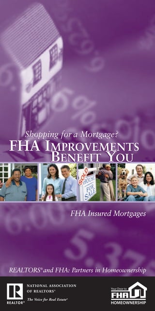 Shopping for a Mortgage?
FHA IMPROVEMENTS
     BENEFIT YOU


                   FHA Insured Mortgages




REALTORS® and FHA: Partners in Homeownership
 