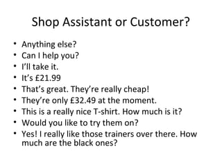Shop Assistant or Customer?
• Anything else?
• Can I help you?
• I’ll take it.
• It’s £21.99
• That’s great. They’re really cheap!
• They’re only £32.49 at the moment.
• This is a really nice T-shirt. How much is it?
• Would you like to try them on?
• Yes! I really like those trainers over there. How
much are the black ones?
 