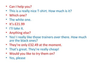 • Can I help you?
• This is a really nice T-shirt. How much is it?
• Which one?
• The white one.
• It’s £21.99
• I’ll take it.
• Anything else?
• Yes! I really like those trainers over there. How much
are the black ones?
• They’re only £32.49 at the moment.
• That’s great. They’re really cheap!
• Would you like to try them on?
• Yes, please
 