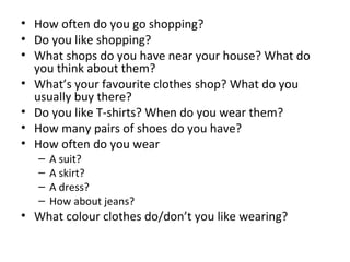 • How often do you go shopping?
• Do you like shopping?
• What shops do you have near your house? What do
you think about them?
• What’s your favourite clothes shop? What do you
usually buy there?
• Do you like T-shirts? When do you wear them?
• How many pairs of shoes do you have?
• How often do you wear
– A suit?
– A skirt?
– A dress?
– How about jeans?
• What colour clothes do/don’t you like wearing?
 