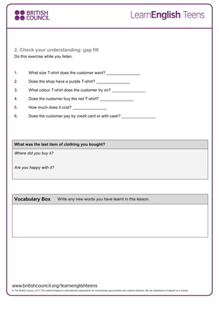 2. Check your understanding: gap fill
Do this exercise while you listen.
1. What size T-shirt does the customer want? _______________
2. Does the shop have a purple T-shirt? _______________
3. What colour T-shirt does the customer try on? _______________
4. Does the customer buy the red T-shirt? _______________
5. How much does it cost? _______________
6. Does the customer pay by credit card or with cash? _______________
What was the last item of clothing you bought?
Where did you buy it?
Are you happy with it?
Vocabulary Box Write any new words you have learnt in this lesson.
 