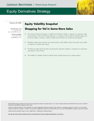 February 28, 2006
                                    Equity Volatility Snapshot
      Ryan Renicker, CFA
        1.212.526.9425
                                    Shopping for Vol in Same-Store Sales
ryan.renicker@lehman.com

      Devapriya Mallick             •     We examine historical changes in implied and realized volatility in response to same-store sales
       1.212.526.5429                     announcements. We find that retail sales day, on average, tends to lead to relatively large price
     dmallik@lehman.com                   moves for retailers. However, implied volatility reacts less than we would have anticipated.


                                    •     Broadline retailers have had the most muted reaction while Softline stocks have been most volatile
                                          in response to monthly sales reports.


                                    •     The February sales report has been among the less important catalysts in comparison to same-store
                                          sale reports in other months.


                                    •     We update our Volatility Screen to identify stocks possibly having rich or cheap options.




Lehman Brothers does and seeks to do business with companies covered in its research reports. As a result, investors should be aware that the firm may have a conflict of
interest that could affect the objectivity of this report.

Customers of Lehman Brothers in the United States can receive independent, third-party research on the company or companies covered in this report, at no cost to them,
where such research is available. Customers can access this independent research at www.lehmanlive.com or can call 1-800-2LEHMAN to request a copy of this research.

Investors should consider this report as only a single factor in making their investment decision.


PLEASE SEE ANALYST(S) CERTIFICATION AND IMPORTANT DISCLOSURES BEGINNING ON PAGE 6.
 