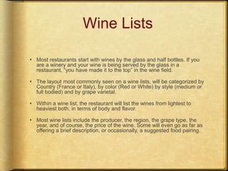 Wine ListsMost restaurants start with wines by the glass and half bottles. If you are a winery and your wine is being served by the glass in a restaurant, “you have made it to the top” in the wine field. The layout most commonly seen on a wine lists, will be categorized by Country (France or Italy), by color (Red or White) by style (medium or full bodied) and by grape varietal.Within a wine list, the restaurant will list the wines from lightest to heaviest both, in terms of body and flavor.Most wine lists include the producer, the region, the grape type, the year, and of course, the price of the wine. Some will even go as far as offering a brief description, or occasionally, a suggested food pairing.