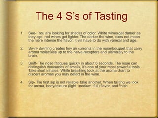 The 4 S’s of TastingSee-  You are looking for shades of color. White wines get darker as they age, red wines get lighter. The darker the wine, does not mean the more intense the flavor, it will have to do with varietal and age.Swirl- Swirling creates tiny air currents in the nose/bouquet that carry aroma molecules up to the nerve receptors and ultimately to the brain.Sniff- The nose fatigues quickly in about 6 seconds. The nose can distinguish thousands of smells, it’s one of your most powerful tools. Take short inhales. While breathing look at the aroma chart to discern aromas you may detect in the wine.Sip- The first sip is not reliable, take another. When tasting we look for aroma, body/texture (light, medium, full) flavor, and finish. 