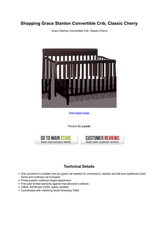 Shopping Graco Stanton Convertible Crib, Classic Cherry
Graco Stanton Convertible Crib, Classic Cherry
View large image
Product By LaJobi
Technical Details
Crib converts to a toddler bed (no guard rail needed for conversion), daybed and full-size headboard (bed
frame and mattress not included)
Three-position mattress height adjustment
Five-year limited warranty against manufacturer’s defects
JPMA, ASTM and CPSC safety certified
Coordinates with matching Sarah Dressing Table
 