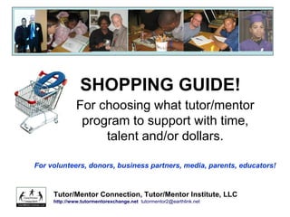 SHOPPING GUIDE!
For choosing what tutor/mentor
program to support with time,
talent and/or dollars.
Tutor/Mentor Connection, Tutor/Mentor Institute, LLC
http://www.tutormentorexchange.net tutormentor2@earthlink.net
For volunteers, donors, business partners, media, parents, educators!
 