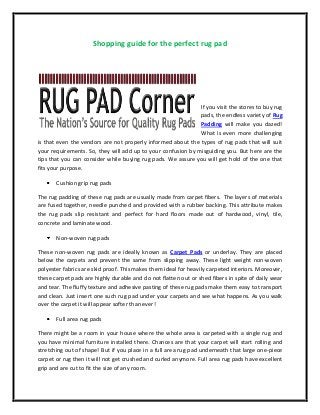 Shopping guide for the perfect rug pad
If you visit the stores to buy rug
pads, the endless variety of Rug
Padding will make you dazed!
What is even more challenging
is that even the vendors are not properly informed about the types of rug pads that will suit
your requirements. So, they will add up to your confusion by misguiding you. But here are the
tips that you can consider while buying rug pads. We assure you will get hold of the one that
fits your purpose.
Cushion grip rug pads
The rug padding of these rug pads are usually made from carpet fibers. The layers of materials
are fused together, needle punched and provided with a rubber backing. This attribute makes
the rug pads slip resistant and perfect for hard floors made out of hardwood, vinyl, tile,
concrete and laminate wood.
Non-woven rug pads
These non-woven rug pads are ideally known as Carpet Pads or underlay. They are placed
below the carpets and prevent the same from slipping away. These light weight non-woven
polyester fabrics are skid proof. This makes them ideal for heavily carpeted interiors. Moreover,
these carpet pads are highly durable and do not flatten out or shed fibers in spite of daily wear
and tear. The fluffy texture and adhesive pasting of these rug pads make them easy to transport
and clean. Just insert one such rug pad under your carpets and see what happens. As you walk
over the carpet it will appear softer than ever!
Full area rug pads
There might be a room in your house where the whole area is carpeted with a single rug and
you have minimal furniture installed there. Chances are that your carpet will start rolling and
stretching out of shape! But if you place in a full area rug pad underneath that large one-piece
carpet or rug then it will not get crushed and curled anymore. Full area rug pads have excellent
grip and are cut to fit the size of any room.
 
