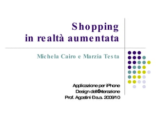 Shopping in realtà aumentata Michela Cairo e Marzia Testa Applicazione per iPhone Design dell’Interazione Prof. Agostini – a.a. 2009/10 