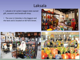 Laksala
• Laksala is Sri Lanka's largest state owned
gift, souvenir and handicraft shop.
• The one in Colombo is the biggest and
the best and is located on 60 York Street.
 