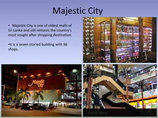 Majestic City
• Majestic City is one of oldest malls of
Sri Lanka and still remains the country’s
most sought after shopping destination.
•It is a seven-storied building with 96
shops.
 