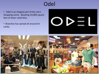 Odel
• Odel is an integral part of the city’s
shopping scene. Boasting 33,000 square
feet of sheer retail bliss.
• Branches has spread all around Sri
Lanka.
 