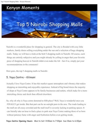 Top 5 Nairobi Shopping Malls – Kenyan Moments
Nairobi is a wonderful place for shopping in general. The city is ﬂooded with cosy little
markets, family ﬆores selling everything under the sun and a selection of huge shopping
malls. Today we will have a look at the beﬆ 5 shopping malls in Nairobi. Of course, such
things are entirely subjective and you might already be yelling in anger that your favorite
piece of shopping heaven in Nairobi didnt even make the liﬆ – but if so, simply put your
recommendations in the comments!
Here goes, the top 5 shopping malls in Nairobi:
5. Yaya Centre – Kilimani
Actually I love Yaya Centre. It has this market square atmosphere and vibrancy that makes
shopping an intereﬆing and enjoyable experience. Inﬆead of big brand ﬆores the majority
of shops at Yaya Centre appears to be family businesses and outlets, which make for a more
intereﬆing choice and ﬆock than oﬀered elsewhere.
So, why oh why is Yaya centre demoted to ﬁfth place? Well, Yaya is wonderful once you
FINALLY get inside. But that part can be an outright pain in the arse. The roads leading to
the mall are all crazy crowded and the mall itself is severely lacking in parking spaces. It
can literally take an hour to ﬁnd a place to park near Yaya Centre making those of us born
without patience fume with anger and fruﬆration before even getting inside.
Yaya Centre Opening Hours:  Mon to Sat: 9:00am to 7:00pm  Sun 10am to 6:00pm
Top 5 Nairobi Shopping Malls




www.KenyanMoments.com
Kenyan Moments
 