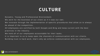 CULTURE
D y n a m i c , Y o u n g a n d P r o f e s s i o n a l E n v i r o n m e n t .
W e w o r k f o r t h e b u s i n e s s o f o u r c l i e n t a s i f i t w a s o u r o w n .
W e i n n o v a t e t h r o u g h t h e i m p l e m e n t a t i o n o f s p e c i f i c p r o c e d u r e s t h a t a l l o w u s t o a l w a y s
b e a h e a d o f t h e c o m p e t i t i o n .
A l l e m p l o y e e s a r e c e r t i f i e d b y b o t h G o o g l e a n d B i n g a n d k e e p c u r r e n t w i t h t h e b e s t
p r a c t i c e s i n t h e i n d u s t r y .
W e h o l d a l l o f o u r e m p l o y e e s a c c o u n t a b l e f o r t h e i r t a s k s .
I t i s i m p o r t a n t t o u s t o k e e p o p e n t h e c h a n n e l s o f c o m m u n i c a t i o n w i t h o u r c l i e n t s .
B u i l d i n g t r u s t i s h a r d w o r k , t h a t ’ s w h y w e e n f o r c e c o m m u n i c a t i o n w i t h o u r e m p l o y e e s .
 