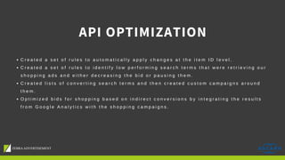 API OPTIMIZATION
C r e a t e d a s e t o f r u l e s t o a u t o m a t i c a l l y a p p l y c h a n g e s a t t h e i t e m I D l e v e l .
C r e a t e d a s e t o f r u l e s t o i d e n t i f y l o w p e r f o r m i n g s e a r c h t e r m s t h a t w e r e r e t r i e v i n g o u r
s h o p p i n g a d s a n d e i t h e r d e c r e a s i n g t h e b i d o r p a u s i n g t h e m .
C r e a t e d l i s t s o f c o n v e r t i n g s e a r c h t e r m s a n d t h e n c r e a t e d c u s t o m c a m p a i g n s a r o u n d
t h e m .
O p t i m i z e d b i d s f o r s h o p p i n g b a s e d o n i n d i r e c t c o n v e r s i o n s b y i n t e g r a t i n g t h e r e s u l t s
f r o m G o o g l e A n a l y t i c s w i t h t h e s h o p p i n g c a m p a i g n s .
 