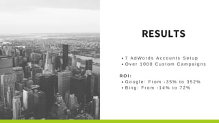 7 A d W o r d s A c c o u n t s S e t u p
O v e r 1 0 0 0 C u s t o m C a m p a i g n s
R O I :
G o o g l e : F r o m - 3 5 % t o 3 5 2 %
B i n g : F r o m - 1 4 % t o 7 2 %
RESULTS
 