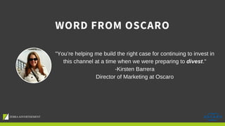 WORD FROM OSCARO
"You’re helping me build the right case for continuing to invest in
this channel at a time when we were preparing to divest."
-Kirsten Barrera
Director of Marketing at Oscaro
 