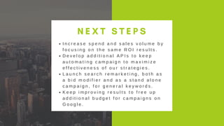 OPEN HOUSE ON
MAY 3, 2019
N E X T S T E P S
I n c r e a s e s p e n d a n d s a l e s v o l u m e b y
f o c u s i n g o n t h e s a m e R O I r e s u l t s .
D e v e l o p a d d i t i o n a l A P I s t o k e e p
a u t o m a t i n g c a m p a i g n t o m a x i m i z e
e f f e c t i v e n e s s o f o u r s t r a t e g i e s .
L a u n c h s e a r c h r e m a r k e t i n g , b o t h a s
a b i d m o d i f i e r a n d a s a s t a n d a l o n e
c a m p a i g n , f o r g e n e r a l k e y w o r d s .
K e e p i m p r o v i n g r e s u l t s t o f r e e u p
a d d i t i o n a l b u d g e t f o r c a m p a i g n s o n
G o o g l e .
 
