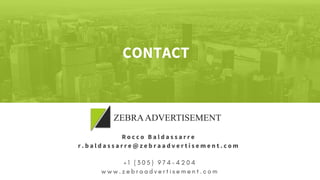 + 1   ( 3 0 5 ) 9 7 4 - 4 2 0 4
w w w . z e b r a a d v e r t i s e m e n t . c o m
Rocco Baldassarre
r.baldassarre@zebraadvertisement.com
CONTACT
 