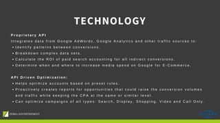 P r o p r i e t a r y A P I
I n t e g r a t e s d a t a f r o m G o o g l e A d W o r d s , G o o g l e A n a l y t i c s a n d o t h e r t r a f f i c s o u r c e s t o :
I d e n t i f y p a t t e r n s b e t w e e n c o n v e r s i o n s .
B r e a k d o w n c o m p l e x d a t a s e t s .
C a l c u l a t e t h e R O I o f p a i d s e a r c h a c c o u n t i n g f o r a l l i n d i r e c t c o n v e r s i o n s .
D e t e r m i n e w h e n a n d w h e r e t o i n c r e a s e m e d i a s p e n d o n G o o g l e f o r E - C o m m e r c e .
A P I D r i v e n O p t i m i z a t i o n :
H e l p s o p t i m i z e a c c o u n t s b a s e d o n p r e s e t r u l e s .
P r o a c t i v e l y c r e a t e s r e p o r t s f o r o p p o r t u n i t i e s t h a t c o u l d r a i s e t h e c o n v e r s i o n v o l u m e s
a n d t r a f f i c w h i l e k e e p i n g t h e C P A a t t h e s a m e o r s i m i l a r l e v e l .
C a n o p t i m i z e c a m p a i g n s o f a l l t y p e s : S e a r c h , D i s p l a y , S h o p p i n g , V i d e o a n d C a l l O n l y .
TECHNOLOGY
 