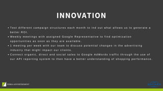 INNOVATION
T e s t d i f f e r e n t c a m p a i g n s t r u c t u r e s e a c h m o n t h t o i n d o u t w h a t a l l o w s u s t o g e n e r a t e a
b e t t e r R O I .
W e e k l y m e e t i n g s w i t h a s s i g n e d G o o g l e R e p r e s e n t a t i v e t o f i n d o p t i m i z a t i o n
o p p o r t u n i t i e s a s s o o n a s t h e y a r e a v a i l a b l e .
1 m e e t i n g p e r w e e k w i t h o u r t e a m t o d i s c u s s p o t e n t i a l c h a n g e s i n t h e a d v e r t i s i n g
i n d u s t r y t h a t m i g h t i m p a c t o u r c l i e n t s .
C o n n e c t o r g a n i c , d i r e c t a n d s o c i a l s a l e s t o G o o g l e A d W o r d s t r a f f i c t h r o u g h t h e u s e o f
o u r A P I r e p o r t i n g s y s t e m t o t h e n h a v e a b e t t e r u n d e r s t a n d i n g o f s h o p p i n g p e r f o r m a n c e .
 