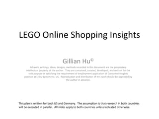 LEGO Online Shopping Insights Gillian Hu © All work, writings, ideas, designs, methods recorded in this document are the proprietary intellectual property of the author.  They are conceived, created, developed, and written for the sole purpose of satisfying the requirement of employment application of Consumer Insights position at LEGO System Inc. US.  Reproduction and distribution of this work should be approved by the author in advance. This plan is written for both US and Germany.  The assumption is that research in both countries  will be executed in parallel.  All slides apply to both countries unless indicated otherwise.  