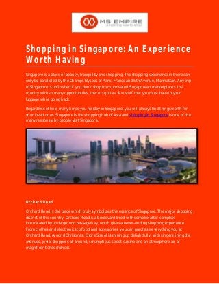 Shopping in Singapore: An Experience
Worth Having
Singapore is a place of beauty, tranquility and shopping. The shopping experience in there can
only be paralleled by the Champs Elysees of Paris, France and 5th Avenue, Manhattan. Any trip
to Singapore is unfinished if you don’t shop from unrivaled Singaporean marketplaces. In a
country with so many opportunities, there is quite a few stuff that you must have in your
luggage while going back.
Regardless of how many times you holiday in Singapore, you will always find things worth for
your loved ones. Singapore is the shopping hub of Asia and shopping in Singapore is one of the
many reasons why people visit Singapore.
Orchard Road
Orchard Road is the place which truly symbolizes the essence of Singapore. The major shopping
district of the country, Orchard Road is a boulevard lined with complex after complex,
interrelated by underground passageway, which gives a never-ending shopping experience.
From clothes and electronics to food and accessories, you can purchase everything you at
Orchard Road. Around Christmas, Entire Street is shining up delightfully, with singers lining the
avenues, jovial shoppers all around, scrumptious street cuisine and an atmosphere air of
magnificent cheerfulness.
 