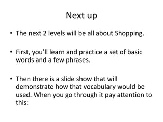 Next up
• The next 2 levels will be all about Shopping.

• First, you’ll learn and practice a set of basic
  words and a few phrases.

• Then there is a slide show that will
  demonstrate how that vocabulary would be
  used. When you go through it pay attention to
  this:
 