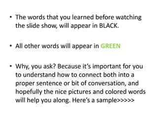 • The words that you learned before watching
  the slide show, will appear in BLACK.

• All other words will appear in GREEN

• Why, you ask? Because it’s important for you
  to understand how to connect both into a
  proper sentence or bit of conversation, and
  hopefully the nice pictures and colored words
  will help you along. Here’s a sample>>>>>
 