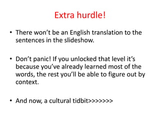Extra hurdle!
• There won’t be an English translation to the
  sentences in the slideshow.

• Don’t panic! If you unlocked that level it’s
  because you’ve already learned most of the
  words, the rest you’ll be able to figure out by
  context.

• And now, a cultural tidbit>>>>>>>
 