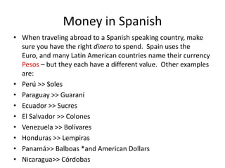 Money in Spanish
• When traveling abroad to a Spanish speaking country, make
  sure you have the right dinero to spend. Spain uses the
  Euro, and many Latin American countries name their currency
  Pesos – but they each have a different value. Other examples
  are:
• Perú >> Soles
• Paraguay >> Guaraní
• Ecuador >> Sucres
• El Salvador >> Colones
• Venezuela >> Bolívares
• Honduras >> Lempiras
• Panamá>> Balboas *and American Dollars
• Nicaragua>> Córdobas
 