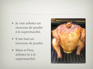 • Je vais acheter un
  morceau de poulet
  à le supermarché.

• Il me faut un
  morceau de poulet.

• Mere et Pere,
  achetez-le à le
  supermarché!.
 