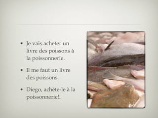 • Je vais acheter un
  livre des poissons à
  la poissonnerie.

• Il me faut un livre
  des poissons.

• Diego, achète-le à la
  poissonnerie!.
 