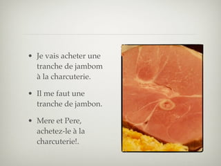 • Je vais acheter une
  tranche de jambom
  à la charcuterie.

• Il me faut une
  tranche de jambon.

• Mere et Pere,
  achetez-le à la
  charcuterie!.
 