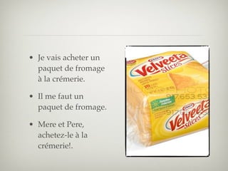 • Je vais acheter un
  paquet de fromage
  à la crémerie.

• Il me faut un
  paquet de fromage.

• Mere et Pere,
  achetez-le à la
  crémerie!.
 