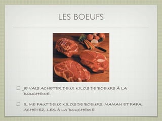 LES BOEUFS




JE VAIS ACHETER DEUX KILOS DE BOEUFS À LA
BOUCHERIE.

IL ME FAUT DEUX KILOS DE BOEUFS. MAMAN ET PAPA,
ACHETEZ-LES À LA BOUCHERIE!
 