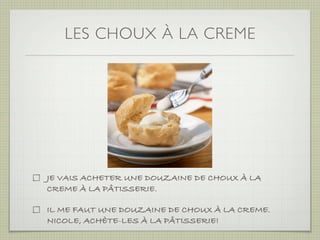 LES CHOUX À LA CREME




JE VAIS ACHETER UNE DOUZAINE DE CHOUX À LA
CREME À LA PÂTISSERIE.

IL ME FAUT UNE DOUZAINE DE CHOUX À LA CREME.
NICOLE, ACHÈTE-LES À LA PÂTISSERIE!
 