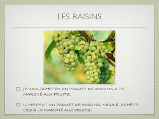 LES RAISINS




JE VAIS ACHETER UN PAQUET DE RAISINS À LE
MARCHÉ AUX FRUITS.

IL ME FAUT UN PAQUET DE RAISINS. NICOLE, ACHÈTE-
LES À LE MARCHÉ AUX FRUITS!
 