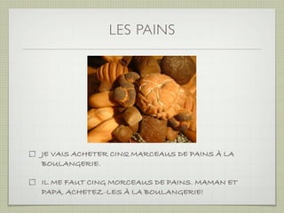 LES PAINS




JE VAIS ACHETER CINQ MARCEAUS DE PAINS À LA
BOULANGERIE.

IL ME FAUT CING MORCEAUS DE PAINS. MAMAN ET
PAPA, ACHETEZ-LES À LA BOULANGERIE!
 