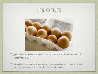 LES OEUFS




JE VAIS ACHETER DEUX DOUZAINES D’OEUFS À LA
CRÉMERIE.

IL ME FAUT DEUX DOUZAINES D’OEUFS. MAMAN ET
PAPA, ACHETEZ-LES À LA CRÉMERIE!
 