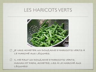 LES HARICOTS VERTS




JE VAIS ACHETER UN DOUZAINE D’HARICOTS VERTS À
LE MARCHÉ AUX LÉGUMES.

IL ME FAUT UN DOUZAINE D’HARICOTS VERTS.
MAMAN ET PAPA, ACHETEZ-LES À LE MARCHÉ AUX
LÉGUMES!
 
