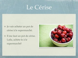 Le Cérise

Je vais acheter un pot de
cérise à le supermarché.

Il me faut un pot de cérise.
Laïla, achète-le à le
supermarché!
 