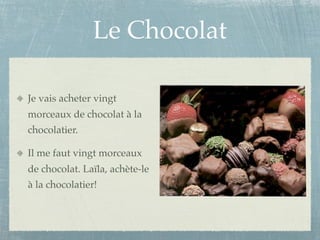 Le Chocolat

Je vais acheter vingt
morceaux de chocolat à la
chocolatier.

Il me faut vingt morceaux
de chocolat. Laïla, achète-le
à la chocolatier!
 
