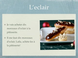 L’eclair

Je vais acheter dix
morceaux d’eclair à la
pâtisserie.

Il me faut dix morceaux
d’eclair. Laïla, achète-les à
la pâtisserie!
 