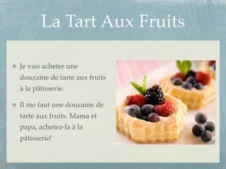 La Tart Aux Fruits

Je vais acheter une
douzaine de tarte aux fruits
à la pâtisserie.

Il me faut une douzaine de
tarte aux fruits. Mama et
papa, achetez-la à la
pâtisserie!
 