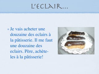 L’eclair...

Je vais acheter une
douzaine des eclairs à
la pâtisserie. Il me faut
une douzaine des
eclairs. Père, achète-
les à la pâtisserie!
 